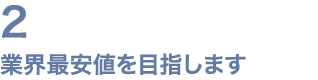 2 業界最安値を目指します