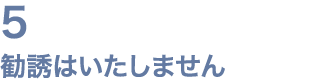5 勧誘はいたしません
