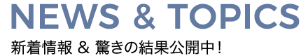 NEWS & TOPICS 新着情報&驚きの結果公開中！