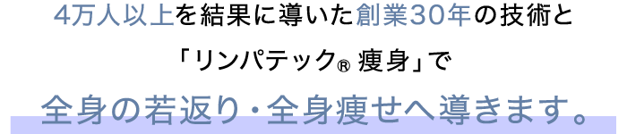 4万人以上を結果に導いた創業30年の技術と「リンパテック®痩身」で全身の若返り・全身痩せへ導きます。