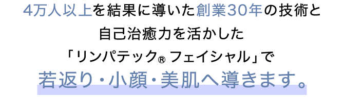 4万人以上を結果に導いた創業30年の技術と自己治癒力を活かした「リンパテック®フェイシャル」で若返り・小顔・美肌へ導きます。
