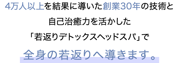 4万人以上を結果に導いた創業30年の技術と自己治癒力を活かした「若返りデトックスヘッドスパ」で全身の若返りへ導きます。